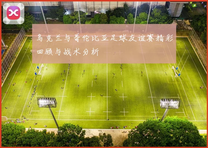 乌克兰与哥伦比亚足球友谊赛精彩回顾与战术分析