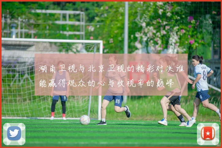 湖南卫视与北京卫视的精彩对决谁能赢得观众的心与收视率的巅峰