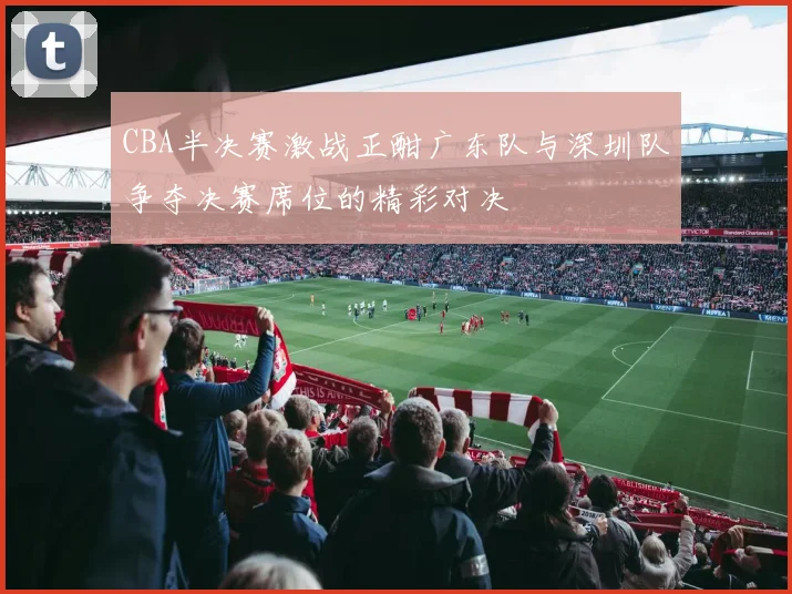 CBA半决赛激战正酣广东队与深圳队争夺决赛席位的精彩对决
