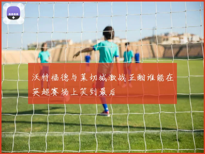 沃特福德与莱切城激战正酣谁能在英超赛场上笑到最后