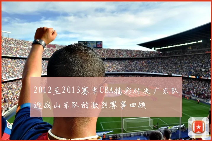 2012至2013赛季CBA精彩对决广东队迎战山东队的激烈赛事回顾