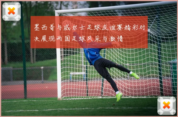 墨西哥与威尔士足球友谊赛精彩对决展现两国足球风采与激情